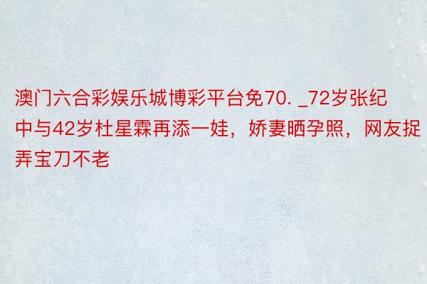 澳门六合彩娱乐城博彩平台免70. _72岁张纪中与42岁杜星霖再添一娃，娇妻晒孕照，网友捉弄宝刀不老