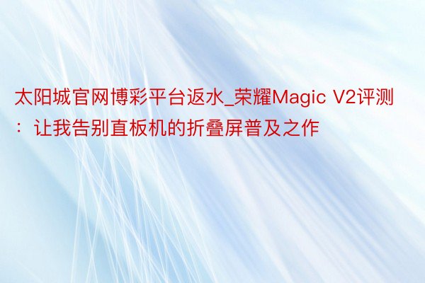 太阳城官网博彩平台返水_荣耀Magic V2评测：让我告别直板机的折叠屏普及之作