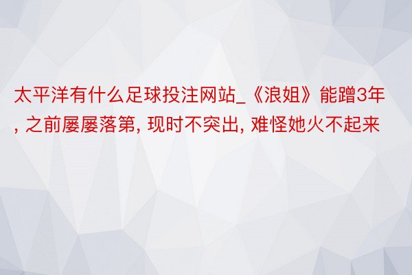 太平洋有什么足球投注网站_《浪姐》能蹭3年, 之前屡屡落第, 现时不突出, 难怪她火不起来