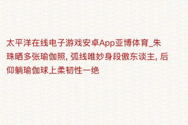 太平洋在线电子游戏安卓App亚博体育_朱珠晒多张瑜伽照, 弧线唯妙身段傲东谈主, 后仰躺瑜伽球上柔韧性一绝