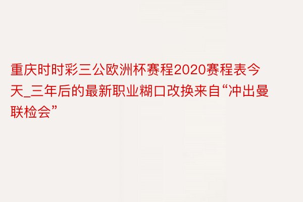 重庆时时彩三公欧洲杯赛程2020赛程表今天_三年后的最新职业糊口改换来自“冲出曼联检会”