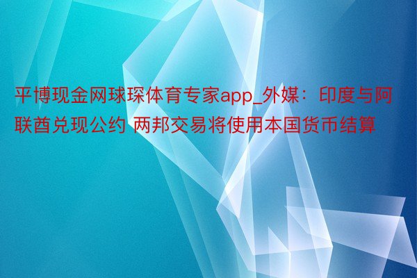 平博现金网球琛体育专家app_外媒：印度与阿联酋兑现公约 两邦交易将使用本国货币结算