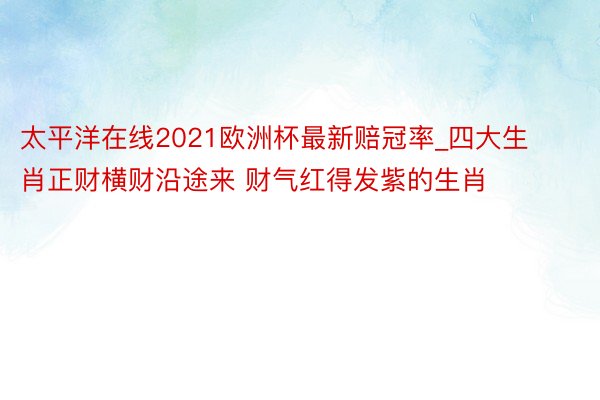 太平洋在线2021欧洲杯最新赔冠率_四大生肖正财横财沿途来 财气红得发紫的生肖