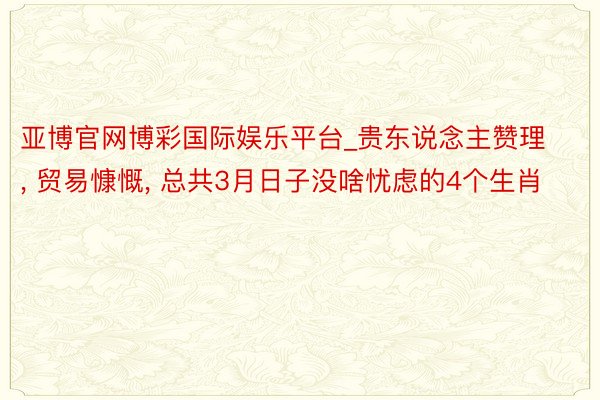 亚博官网博彩国际娱乐平台_贵东说念主赞理, 贸易慷慨, 总共3月日子没啥忧虑的4个生肖