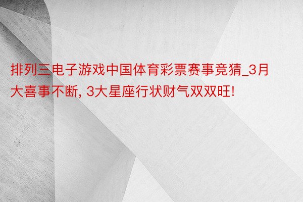 排列三电子游戏中国体育彩票赛事竞猜_3月大喜事不断, 3大星座行状财气双双旺!