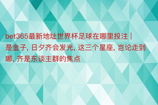 bet365最新地址世界杯足球在哪里投注 | 是金子, 日夕齐会发光, 这三个星座, 岂论走到哪, 齐是东谈主群的焦点