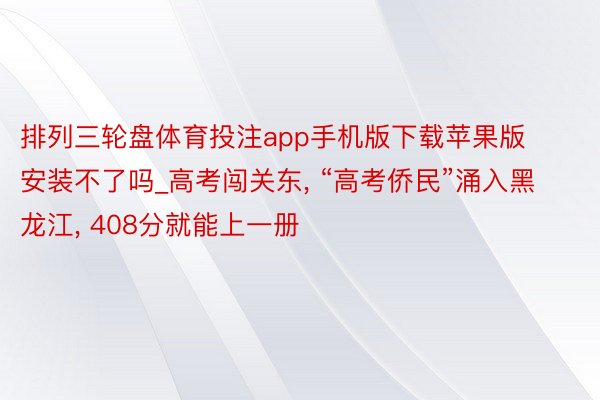 排列三轮盘体育投注app手机版下载苹果版安装不了吗_高考闯关东, “高考侨民”涌入黑龙江, 408分就能上一册