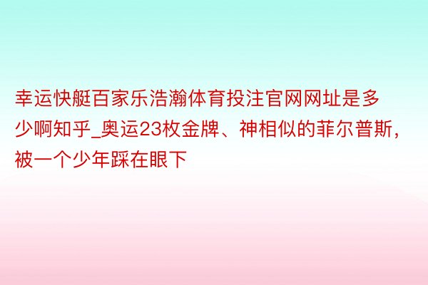 幸运快艇百家乐浩瀚体育投注官网网址是多少啊知乎_奥运23枚金牌、神相似的菲尔普斯，被一个少年踩在眼下