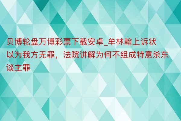 贝博轮盘万博彩票下载安卓_牟林翰上诉状以为我方无罪，法院讲解为何不组成特意杀东谈主罪