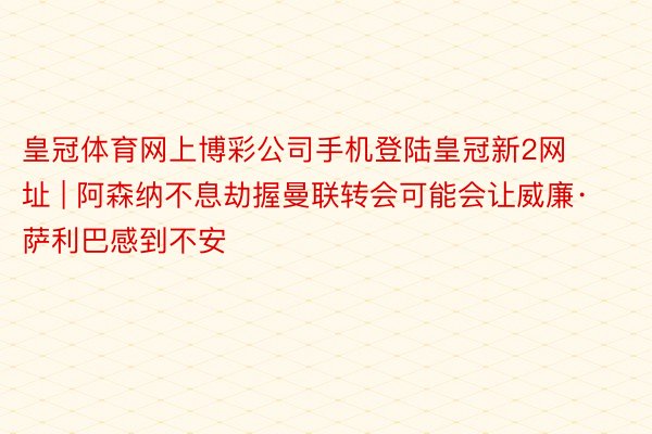 皇冠体育网上博彩公司手机登陆皇冠新2网址 | 阿森纳不息劫握曼联转会可能会让威廉·萨利巴感到不安