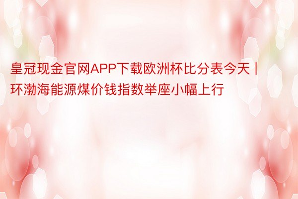 皇冠现金官网APP下载欧洲杯比分表今天 | 环渤海能源煤价钱指数举座小幅上行