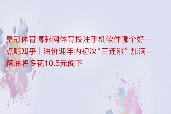 皇冠体育博彩网体育投注手机软件哪个好一点呢知乎 | 油价迎年内初次“三连涨” 加满一箱油将多花10.5元阁下