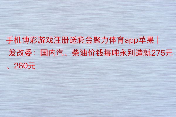 手机博彩游戏注册送彩金聚力体育app苹果 | 发改委：国内汽、柴油价钱每吨永别造就275元、260元