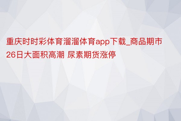 重庆时时彩体育溜溜体育app下载_商品期市26日大面积高潮 尿素期货涨停