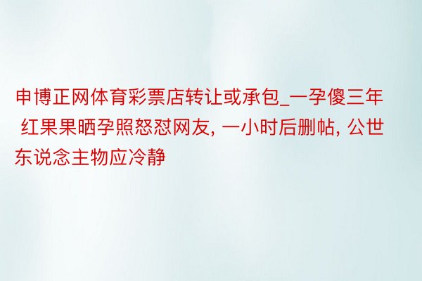 申博正网体育彩票店转让或承包_一孕傻三年 红果果晒孕照怒怼网友, 一小时后删帖, 公世东说念主物应冷静