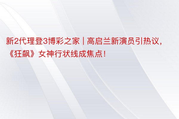 新2代理登3博彩之家 | 高启兰新演员引热议，《狂飙》女神行状线成焦点！