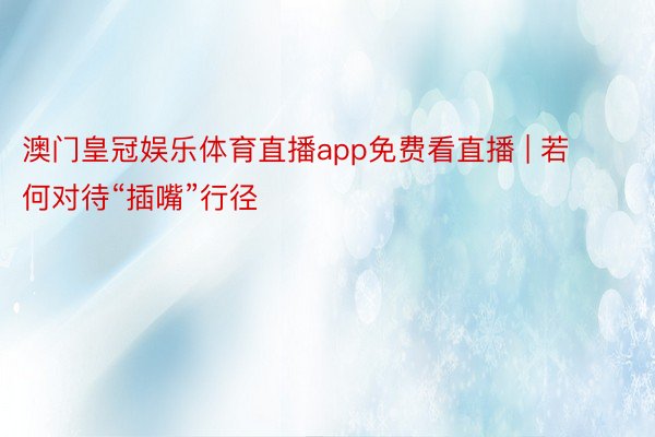 澳门皇冠娱乐体育直播app免费看直播 | 若何对待“插嘴”行径