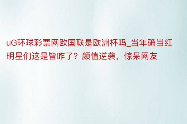 uG环球彩票网欧国联是欧洲杯吗_当年确当红明星们这是皆咋了？颜值逆袭，惊呆网友