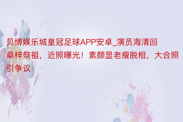 贝博娱乐城皇冠足球APP安卓_演员海清回桑梓祭祖，近照曝光！素颜显老瘦脱相，大合照引争议