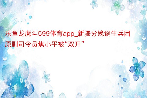 乐鱼龙虎斗599体育app_新疆分娩诞生兵团原副司令员焦小平被“双开”