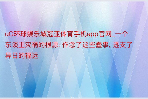 uG环球娱乐城冠亚体育手机app官网_一个东谈主灾祸的根源: 作念了这些蠢事， 透支了异日的福运