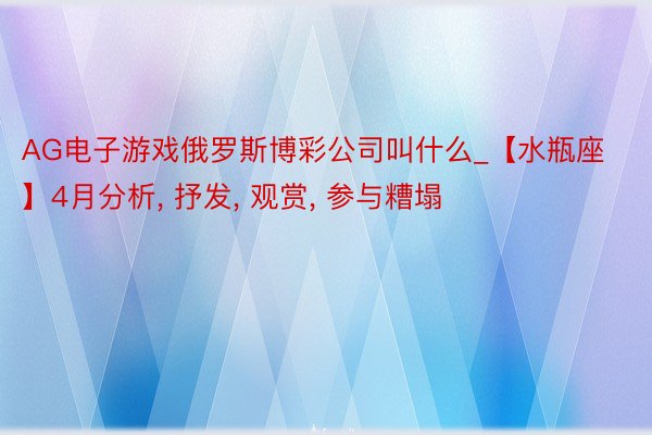 AG电子游戏俄罗斯博彩公司叫什么_【水瓶座】4月分析， 抒发， 观赏， 参与糟塌