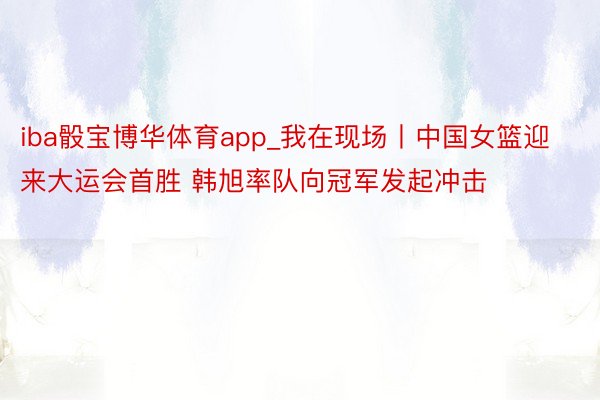 iba骰宝博华体育app_我在现场丨中国女篮迎来大运会首胜 韩旭率队向冠军发起冲击