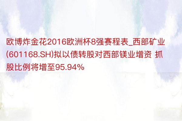 欧博炸金花2016欧洲杯8强赛程表_西部矿业(601168.SH)拟以债转股对西部镁业增资 抓股比例将增至95.94%