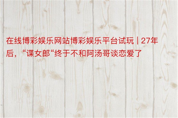 在线博彩娱乐网站博彩娱乐平台试玩 | 27年后，“谍女郎“终于不和阿汤哥谈恋爱了