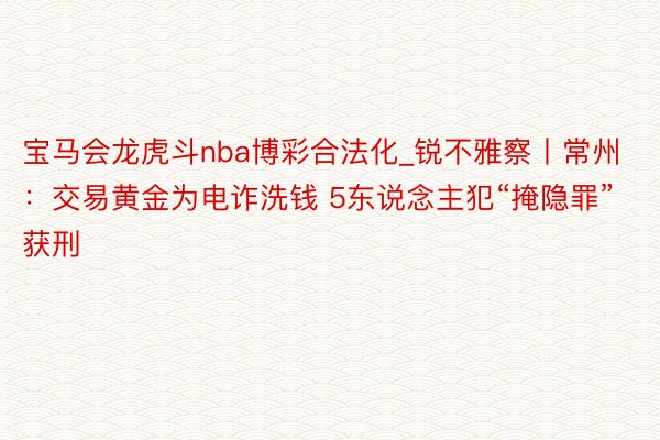 宝马会龙虎斗nba博彩合法化_锐不雅察丨常州：交易黄金为电诈洗钱 5东说念主犯“掩隐罪”获刑