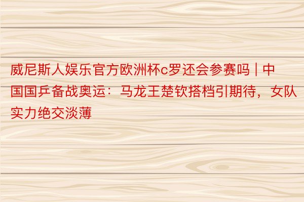 威尼斯人娱乐官方欧洲杯c罗还会参赛吗 | 中国国乒备战奥运：马龙王楚钦搭档引期待，女队实力绝交淡薄