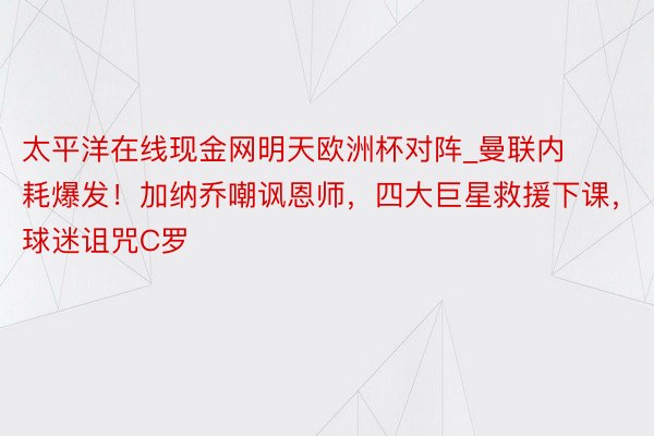 太平洋在线现金网明天欧洲杯对阵_曼联内耗爆发！加纳乔嘲讽恩师，四大巨星救援下课，球迷诅咒C罗