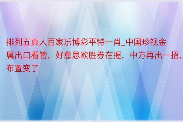 排列五真人百家乐博彩平特一肖_中国珍视金属出口看管，好意思欧胜券在握，中方再出一招，布置变了