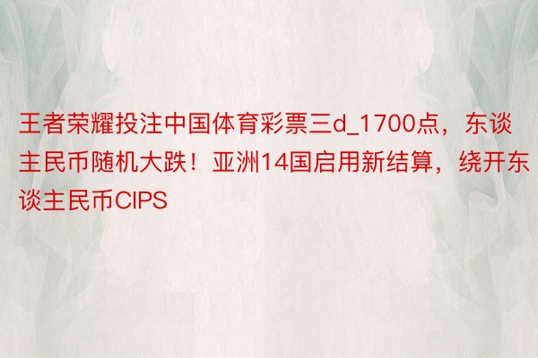 王者荣耀投注中国体育彩票三d_1700点，东谈主民币随机大跌！亚洲14国启用新结算，绕开东谈主民币CIPS