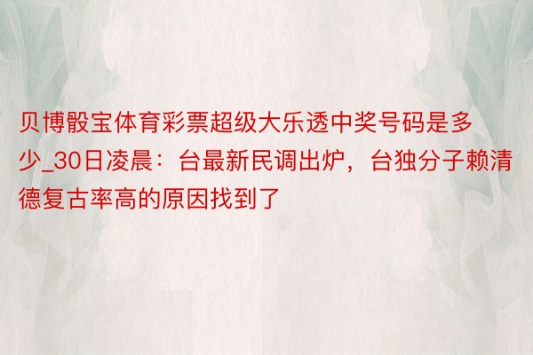 贝博骰宝体育彩票超级大乐透中奖号码是多少_30日凌晨：台最新民调出炉，台独分子赖清德复古率高的原因找到了