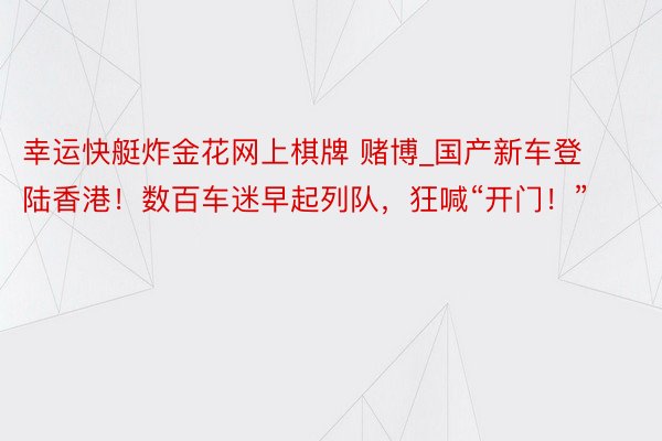 幸运快艇炸金花网上棋牌 赌博_国产新车登陆香港！数百车迷早起列队，狂喊“开门！”