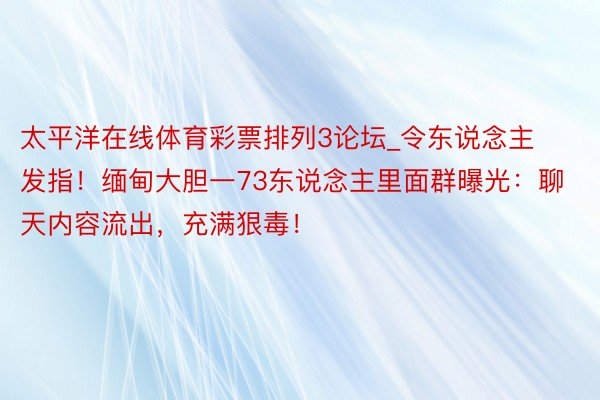 太平洋在线体育彩票排列3论坛_令东说念主发指！缅甸大胆一73东说念主里面群曝光：聊天内容流出，充满狠毒！