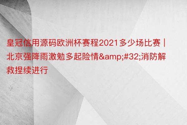 皇冠信用源码欧洲杯赛程2021多少场比赛 | 北京强降雨激勉多起险情&#32;消防解救捏续进行