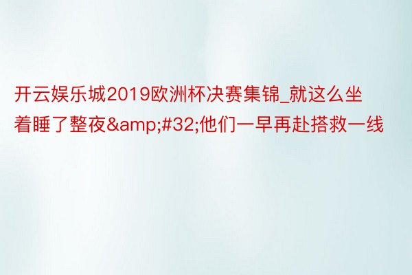 开云娱乐城2019欧洲杯决赛集锦_就这么坐着睡了整夜&#32;他们一早再赴搭救一线