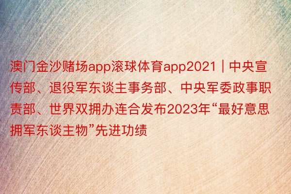 澳门金沙赌场app滚球体育app2021 | 中央宣传部、退役军东谈主事务部、中央军委政事职责部、世界双拥办连合发布2023年“最好意思拥军东谈主物”先进功绩