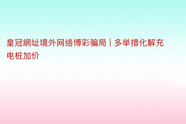 皇冠網址境外网络博彩骗局 | 多举措化解充电桩加价