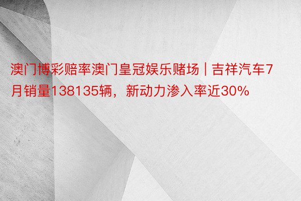 澳门博彩赔率澳门皇冠娱乐赌场 | 吉祥汽车7月销量138135辆，新动力渗入率近30%