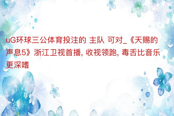 uG环球三公体育投注的 主队 可对_《天赐的声息5》浙江卫视首播, 收视领跑, 毒舌比音乐更深嗜