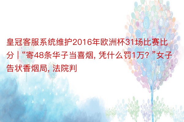 皇冠客服系统维护2016年欧洲杯31场比赛比分 | “寄48条华子当喜烟, 凭什么罚1万? ”女子告状香烟局, 法院判