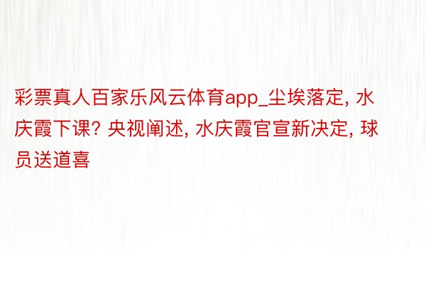 彩票真人百家乐风云体育app_尘埃落定, 水庆霞下课? 央视阐述, 水庆霞官宣新决定, 球员送道喜