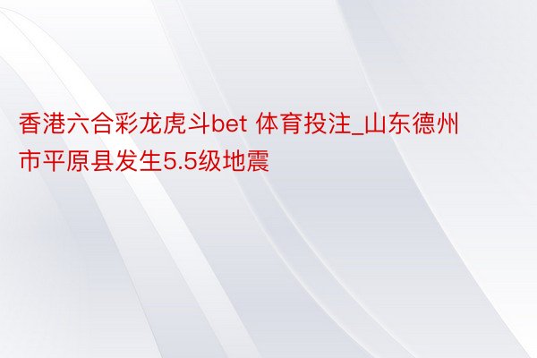 香港六合彩龙虎斗bet 体育投注_山东德州市平原县发生5.5级地震