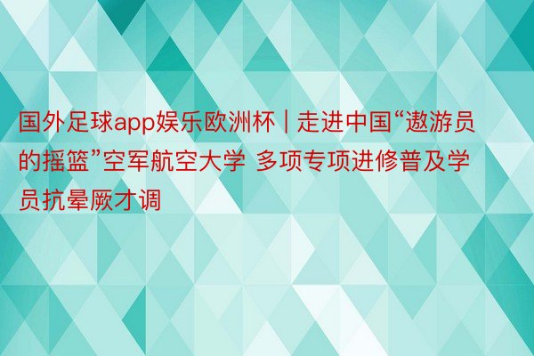 国外足球app娱乐欧洲杯 | 走进中国“遨游员的摇篮”空军航空大学 多项专项进修普及学员抗晕厥才调