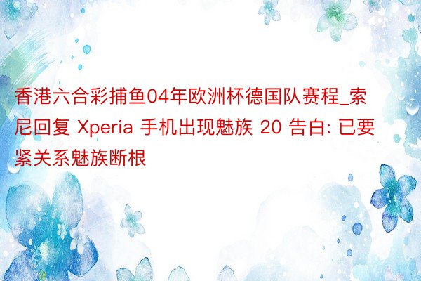 香港六合彩捕鱼04年欧洲杯德国队赛程_索尼回复 Xperia 手机出现魅族 20 告白: 已要紧关系魅族断根