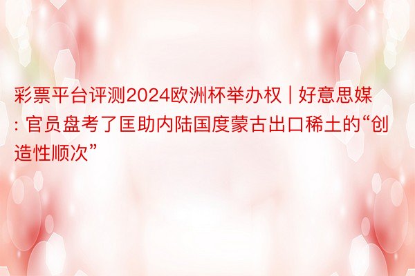 彩票平台评测2024欧洲杯举办权 | 好意思媒: 官员盘考了匡助内陆国度蒙古出口稀土的“创造性顺次”