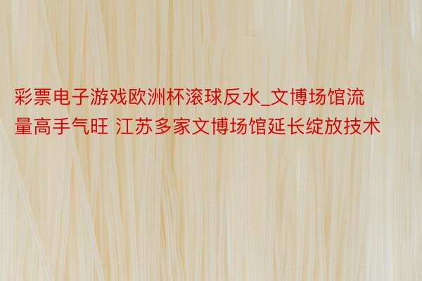 彩票电子游戏欧洲杯滚球反水_文博场馆流量高手气旺 江苏多家文博场馆延长绽放技术